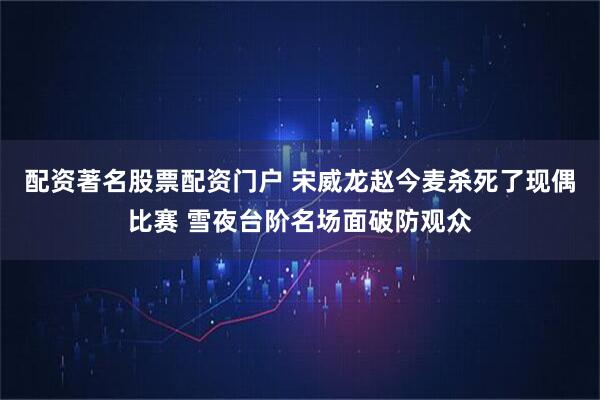 配资著名股票配资门户 宋威龙赵今麦杀死了现偶比赛 雪夜台阶名场面破防观众