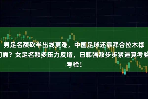 男足名额砍半出线更难，中国足球还靠拜合拉木撑门面？女足名额多压力反增，日韩强敌步步紧逼真考验！