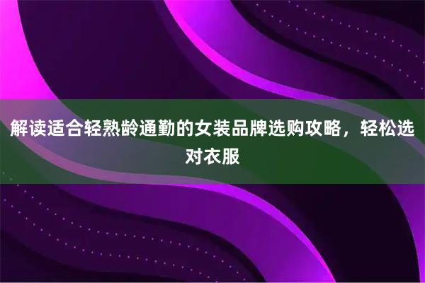 解读适合轻熟龄通勤的女装品牌选购攻略，轻松选对衣服