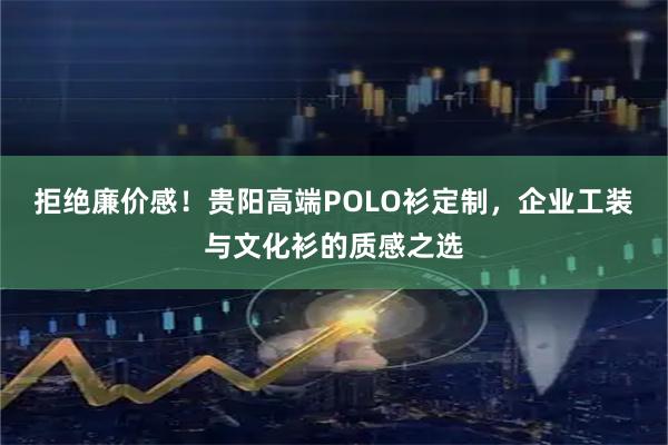 拒绝廉价感!贵阳高端POLO衫定制,企业工装与文化衫的质感之选