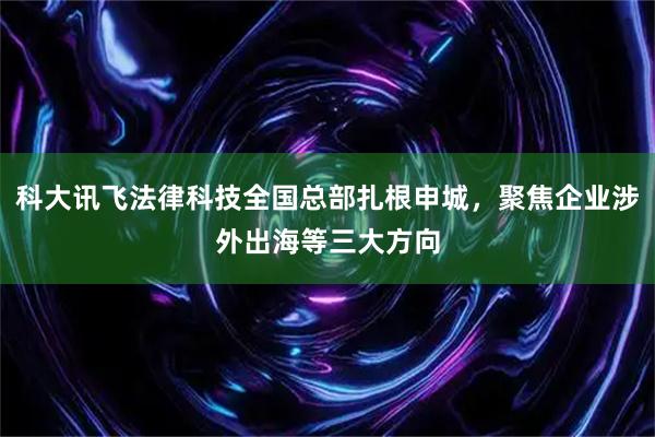 科大讯飞法律科技全国总部扎根申城,聚焦企业涉外出海等三大方向