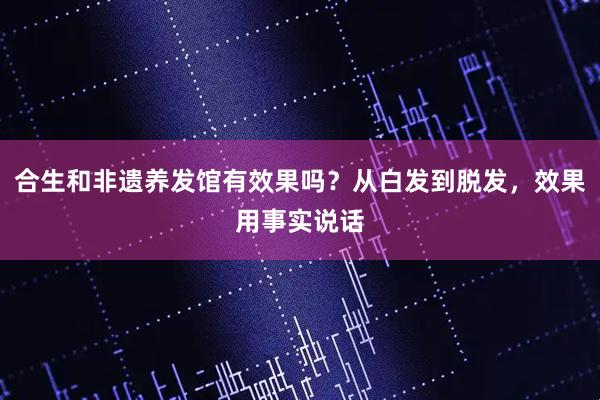 合生和非遗养发馆有效果吗？从白发到脱发，效果用事实说话