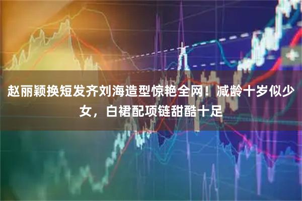 赵丽颖换短发齐刘海造型惊艳全网！减龄十岁似少女，白裙配项链甜酷十足