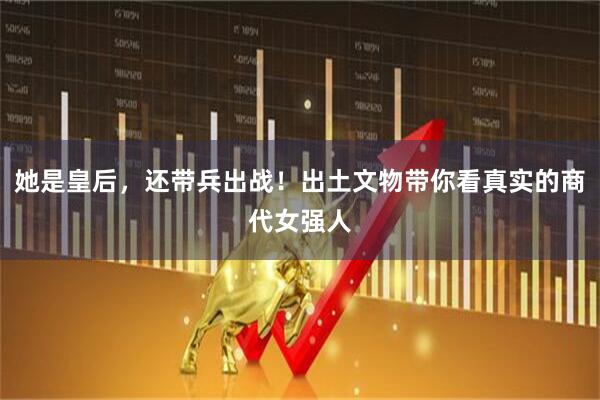 她是皇后，还带兵出战！出土文物带你看真实的商代女强人