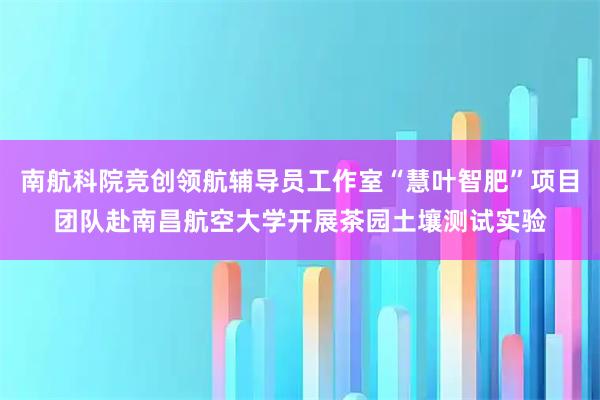南航科院竞创领航辅导员工作室“慧叶智肥”项目团队赴南昌航空大学开展茶园土壤测试实验