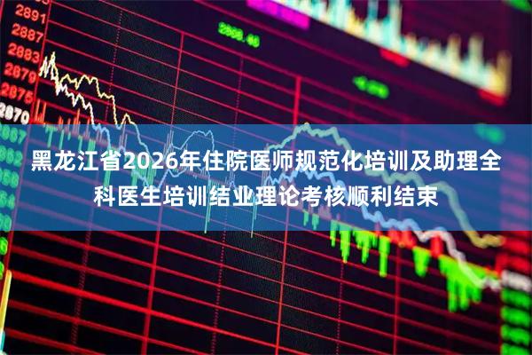 黑龙江省2026年住院医师规范化培训及助理全科医生培训结业理论考核顺利结束