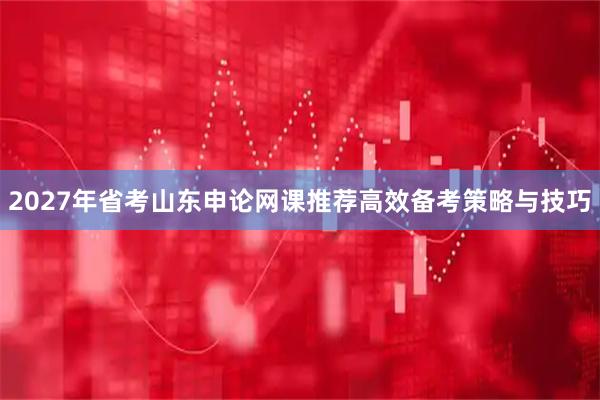 2027年省考山东申论网课推荐高效备考策略与技巧