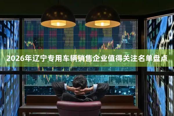 2026年辽宁专用车辆销售企业值得关注名单盘点