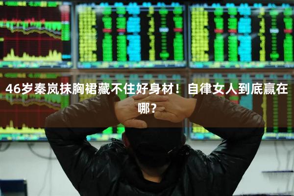 46岁秦岚抹胸裙藏不住好身材！自律女人到底赢在哪？
