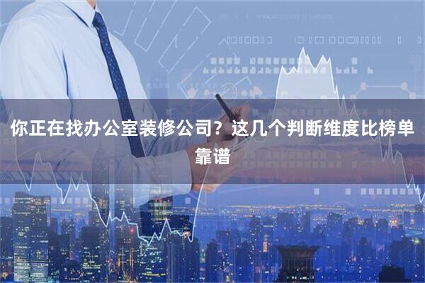你正在找办公室装修公司？这几个判断维度比榜单靠谱
