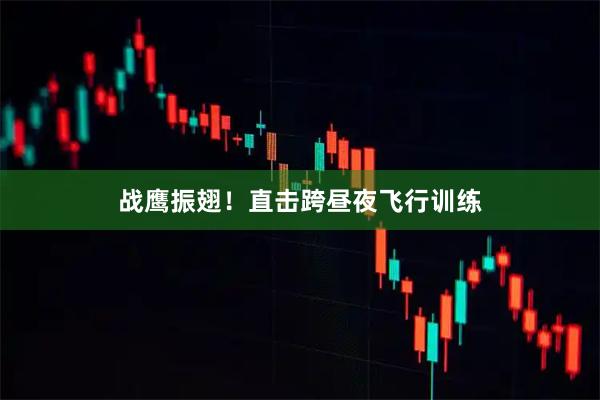 战鹰振翅!直击跨昼夜飞行训练