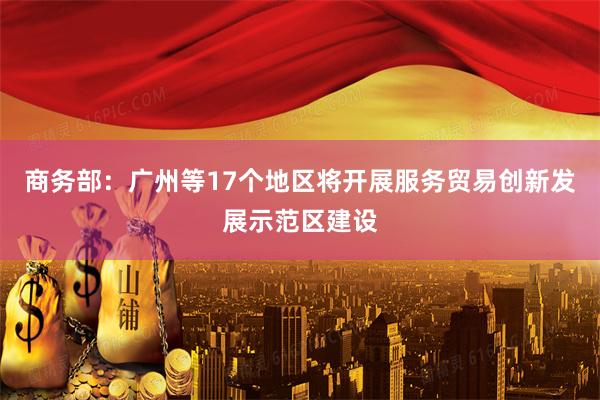 商务部：广州等17个地区将开展服务贸易创新发展示范区建设