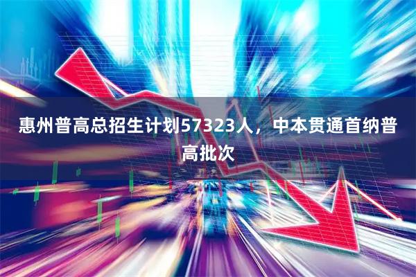 惠州普高总招生计划57323人,中本贯通首纳普高批次