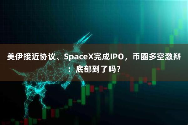 美伊接近协议、SpaceX完成IPO，币圈多空激辩：底部到了吗？