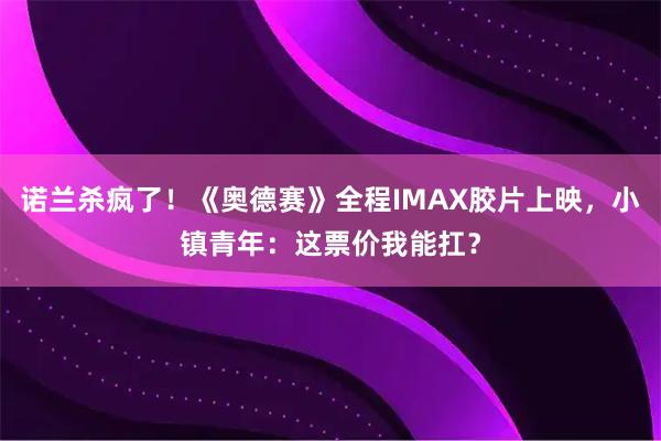 诺兰杀疯了！《奥德赛》全程IMAX胶片上映，小镇青年：这票价我能扛？