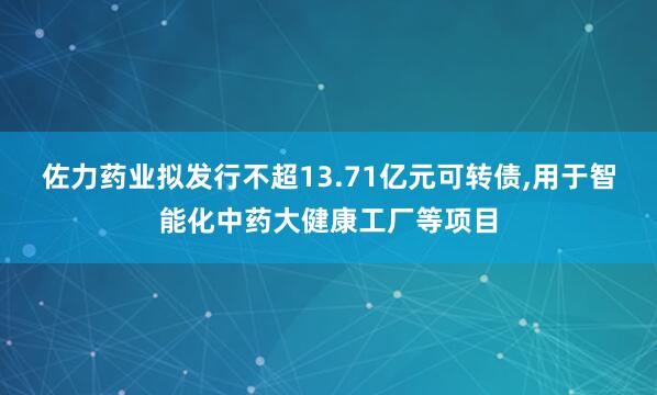 佐力药业拟发行不超13.71亿元可转债,用于智能化中药大健康工厂等项目