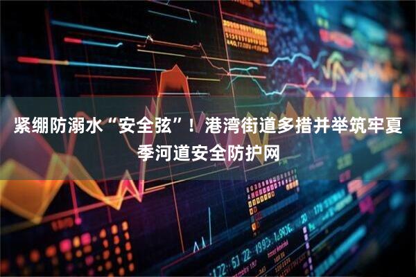 紧绷防溺水“安全弦”！港湾街道多措并举筑牢夏季河道安全防护网