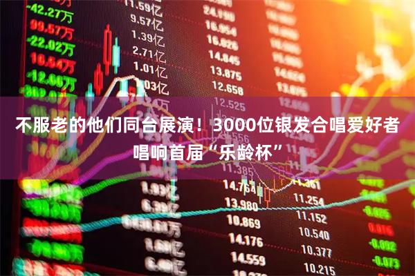 不服老的他们同台展演！3000位银发合唱爱好者唱响首届“乐龄杯”